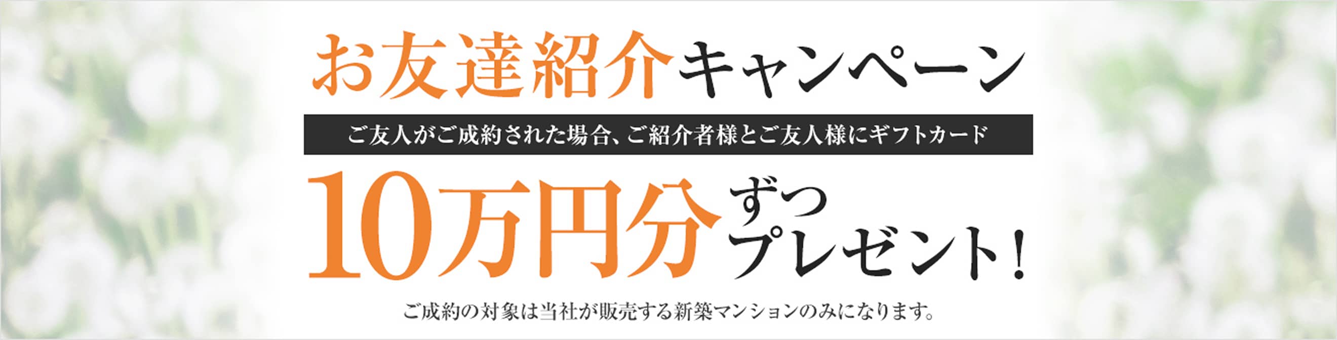 お友達紹介キャンペーン ご友人がご成約された場合、ご紹介者様とご友人様にギフトカード10万円分ずつプレゼント! ご成約の対象は当社が販売する新築マンションのみになります。