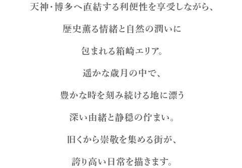 天神・博多へ直結する利便性を享受しながら、歴史薫る情緒と自然の潤いに包まれる箱崎エリア。遥かな歳月の中で、豊かな時を刻み続ける地に漂う深い由緒と静穏の佇まい。旧くから崇敬を集める街が、誇り高い日常を描きます。