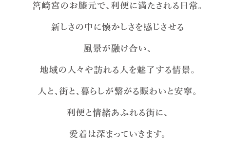 筥崎宮のお膝元で、利便に満たされる日常。新しさの中に懐かしさを感じさせる風景が融け合い、地域の人々や訪れる人を魅了する情景。人と、街と、暮らしが繋がる賑わいと安寧。利便と情緒あふれる街に、愛着は深まっていきます。