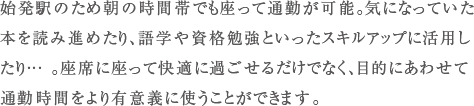 始発駅のため朝の時間帯でも座って通勤が可能。気になっていた本を読み進めたり、語学や資格勉強といったスキルアップに活用したり... 。座席に座って快適に過ごせるだけでなく、目的にあわせて通勤時間をより有意義に使うことができます。