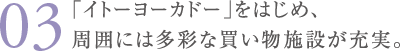 ｢イトーヨーカドー ｣ をはじめ、周囲には多彩な買い物施設が充実。