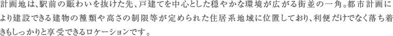 計画地は、駅前の賑わいを抜けた先、戸建てを中心とした穏やかな環境が広がる街並の一角。都市計画により建設できる建物の種類や高さの制限等が定められた住居系地域に位置しており、利便だけでなく落ち着きもしっかりと享受できるロケーションです。