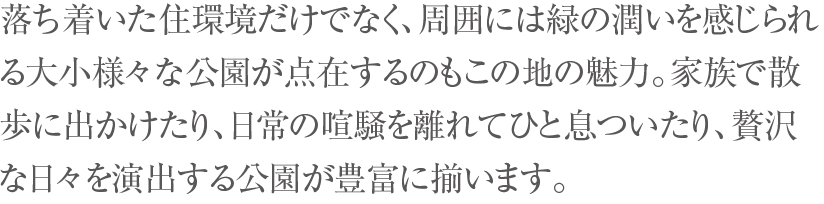 落ち着いた住環境だけでなく、周囲には緑の潤いを感じられる大小様々な公園が点在するのもこの地の魅力。家族で散歩に出かけたり、日常の喧騒を離れてひと息ついたり、贅沢な日々を演出する公園が豊富に揃います。