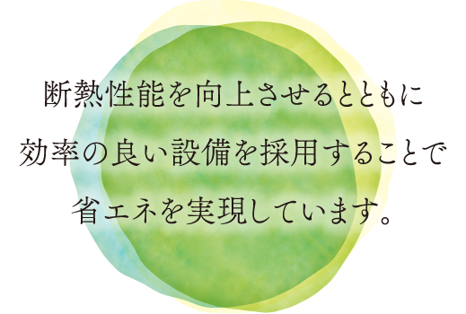 断熱性能を向上させるとともに効率の良い設備を採用することで省エネを実現しています。