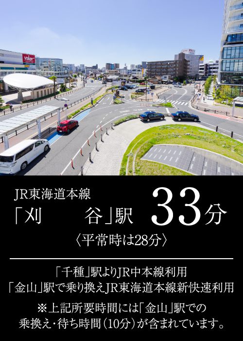 JR東海道本線「刈谷」駅33分〈平常時は28分〉「千種」駅よりJR中本線利用「金山」駅で乗り換えJR東海道本線新快速利用※上記所要時間には「金山」駅での乗換え・待ち時間（10分）が含まれています。