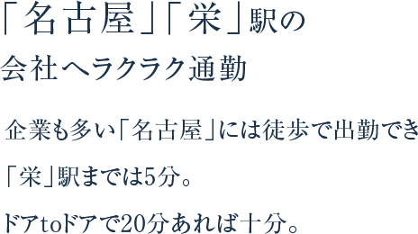 「名古屋」「栄」駅の会社へラクラク通勤 企業も多い「名古屋」には徒歩で出勤でき「栄」駅までは5分。ドアtoドアで20分あれば⼗分。