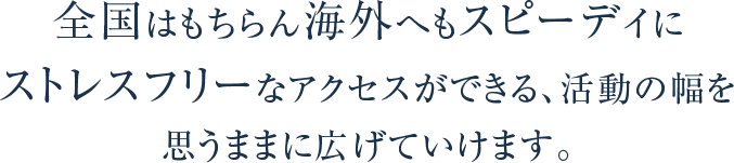 全国はもちらん海外へもスピーディに ストレスフリーなアクセスができる、活動の幅を 思いままに広げていけます。