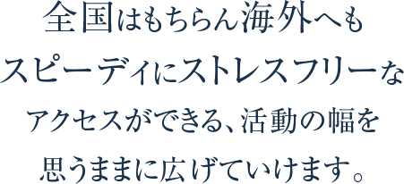 全国はもちらん海外へもスピーディに ストレスフリーなアクセスができる、活動の幅を 思いままに広げていけます。