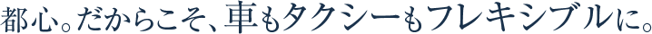 都心。だからこそ、車もタクシーもフレキシブルに。