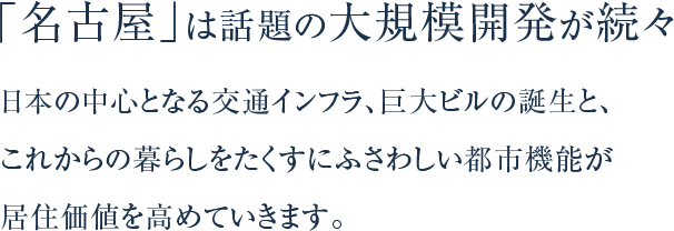「名古屋」は話題の大規模開発が続々。日本の中心となる交通インフラ、巨大ビルの誕生と、これからの暮らしをたくすにふさわしい都市機能が居住価値を高めていきます。