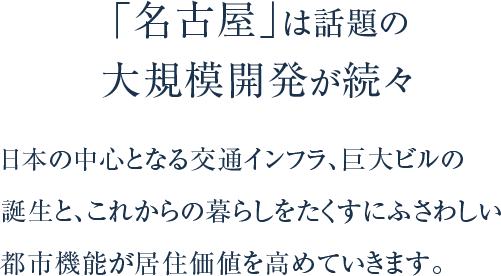 「名古屋」は話題の大規模開発が続々。日本の中心となる交通インフラ、巨大ビルの誕生と、これからの暮らしをたくすにふさわしい都市機能が居住価値を高めていきます。