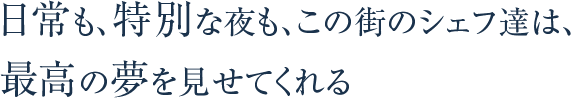 日常も、特別な夜も、この街のシェフ達は、最高の夢を見せてくれる