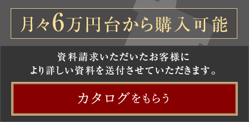 月々6万円台から購入可能。資料請求いただいたお客様により詳しい資料を送付させていただきます。　カタログをもらうボタン