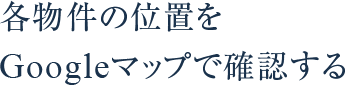 各物件の位置をGoogleマップで確認する