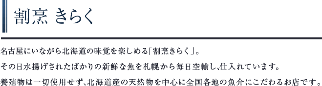 割烹 きらく　名古屋にいながら北海道の味覚を楽しめる「割烹きらく」。その日水揚げされたばかりの新鮮な魚を札幌から毎日空輸し、仕入れています。養殖物は⼀切使用せず、北海道産の天然物を中心に全国各地の魚介にこだわるお店です。