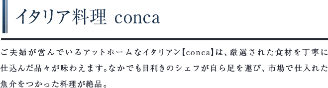 イタリア料理 conca　ご夫婦が営んでいるアットホームなイタリアン【conca】は、厳選された⾷材を丁寧に仕込んだ品々が味わえます。なかでも目利きのシェフが自ら足を運び、市場で仕入れた魚介をつかった料理が絶品。