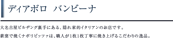 ディアボロ バンビーナ　大名古屋ビルヂング裏手にある、隠れ家的イタリアンのお店です。薪窯で焼くナポリピッツァは、職人が1枚1枚丁寧に焼き上げるこだわりの逸品。