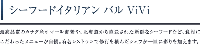 シーフードイタリアンバルViVi　最高品質のカナダ産オマール海老や、北海道から直送された新鮮なシーフードなど、食材にこだわったメニューが自慢。有名レストランで修行を積んだシェフが一皿に彩りを加えます。