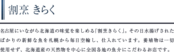 割烹 きらく　名古屋にいながら北海道の味覚を楽しめる「割烹きらく」。その日水揚げされたばかりの新鮮な魚を札幌から毎日空輸し、仕入れています。養殖物は⼀切使用せず、北海道産の天然物を中心に全国各地の魚介にこだわるお店です。