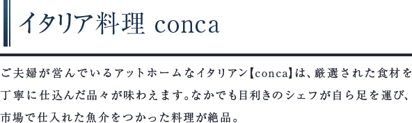 イタリア料理 conca　ご夫婦が営んでいるアットホームなイタリアン【conca】は、厳選された⾷材を丁寧に仕込んだ品々が味わえます。なかでも目利きのシェフが自ら足を運び、市場で仕入れた魚介をつかった料理が絶品。