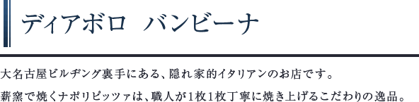 ディアボロ バンビーナ　大名古屋ビルヂング裏手にある、隠れ家的イタリアンのお店です。薪窯で焼くナポリピッツァは、職人が1枚1枚丁寧に焼き上げるこだわりの逸品。
