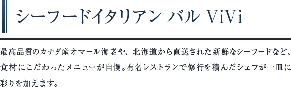シーフードイタリアンバルViVi　最高品質のカナダ産オマール海老や、北海道から直送された新鮮なシーフードなど、食材にこだわったメニューが自慢。有名レストランで修行を積んだシェフが一皿に彩りを加えます。