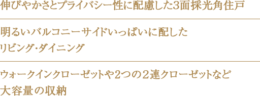 伸びやかさとプライバシー性に配慮した３⾯採光角住戸・明るいバルコニーサイドいっぱいに配したリビング・ダイニング・ウォークインクローゼットや2つの２連クローゼットなど大容量の収納