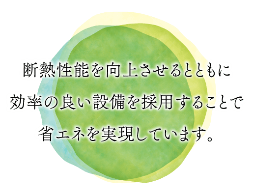 断熱性能を向上させるとともに効率の良い設備を採用することで省エネを実現しています。